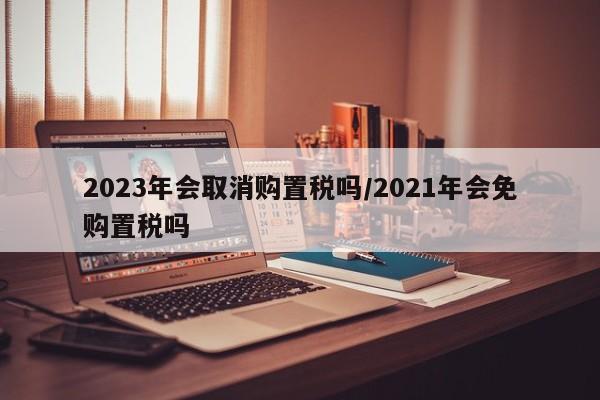 2023年会取消购置税吗/2021年会免购置税吗