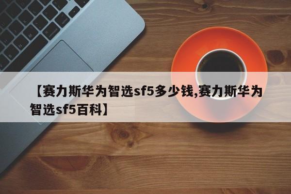 【赛力斯华为智选sf5多少钱,赛力斯华为智选sf5百科】