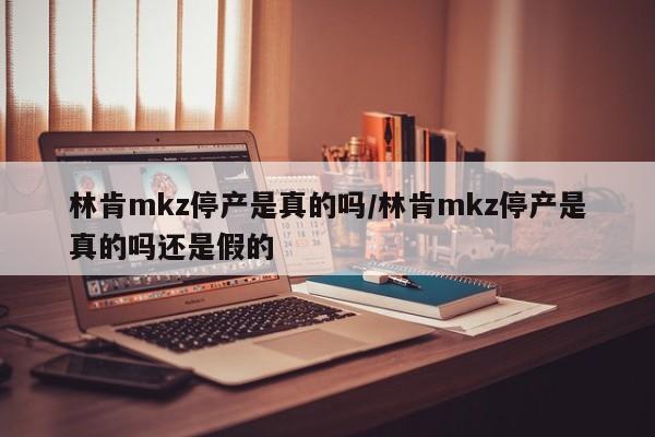 林肯mkz停产是真的吗/林肯mkz停产是真的吗还是假的