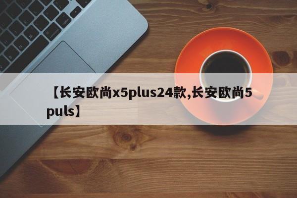 【长安欧尚x5plus24款,长安欧尚5puls】