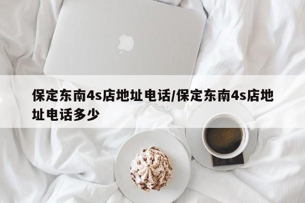 保定东南4s店地址电话/保定东南4s店地址电话多少