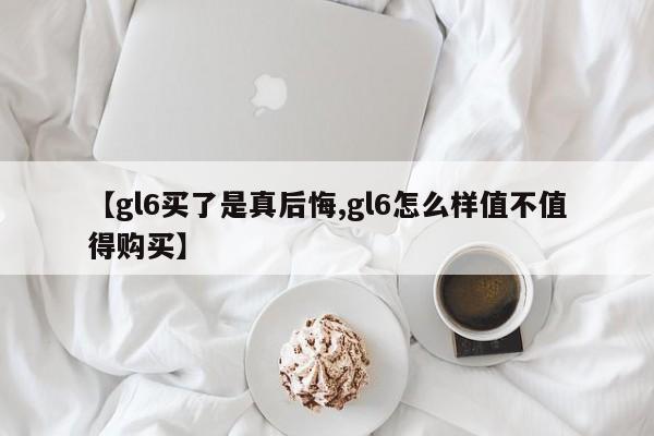 【gl6买了是真后悔,gl6怎么样值不值得购买】