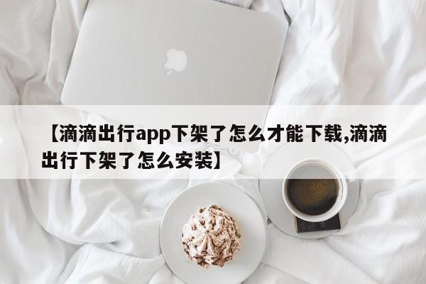 【滴滴出行app下架了怎么才能下载,滴滴出行下架了怎么安装】