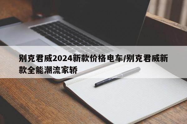 别克君威2024新款价格电车/别克君威新款全能潮流家轿